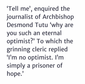 ‘Tell me’, enquired the journalist of Archbishop Desmond Tutu ‘why are you such an eternal optimist?’ To which the grinning cleric replied ‘I’m no optimist. I’m simply a prisoner of hope.’